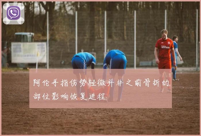 阿伦手指伤势轻微并非之前骨折的部位影响恢复进程