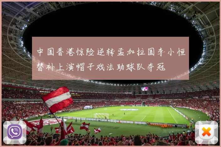 中国香港惊险逆转孟加拉国李小恒替补上演帽子戏法助球队夺冠