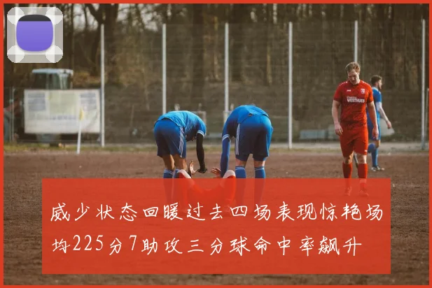 威少状态回暖过去四场表现惊艳场均225分7助攻三分球命中率飙升