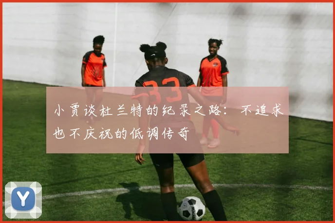 小贾谈杜兰特的纪录之路：不追求也不庆祝的低调传奇