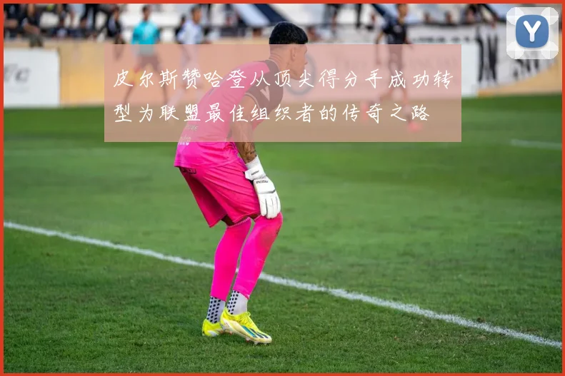 皮尔斯赞哈登从顶尖得分手成功转型为联盟最佳组织者的传奇之路