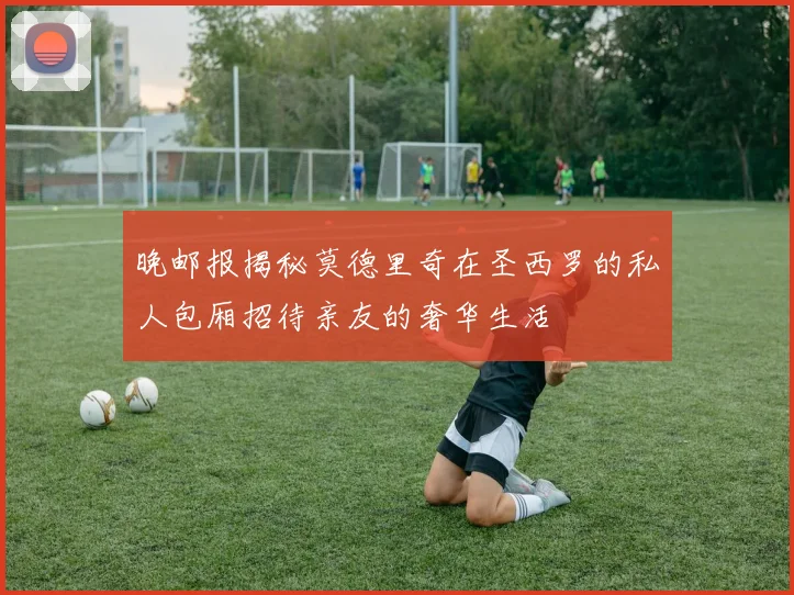 晚邮报揭秘莫德里奇在圣西罗的私人包厢招待亲友的奢华生活