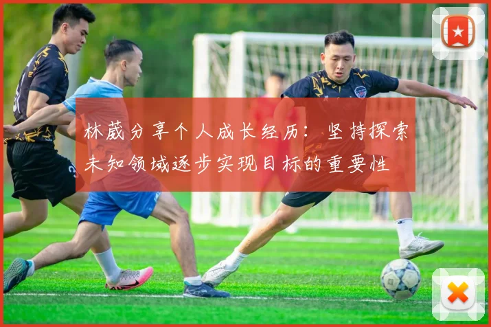 林葳分享个人成长经历：坚持探索未知领域逐步实现目标的重要性