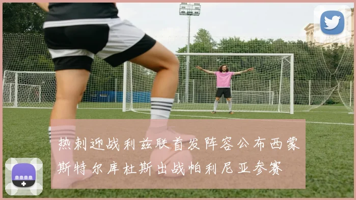 热刺迎战利兹联首发阵容公布西蒙斯特尔库杜斯出战帕利尼亚参赛