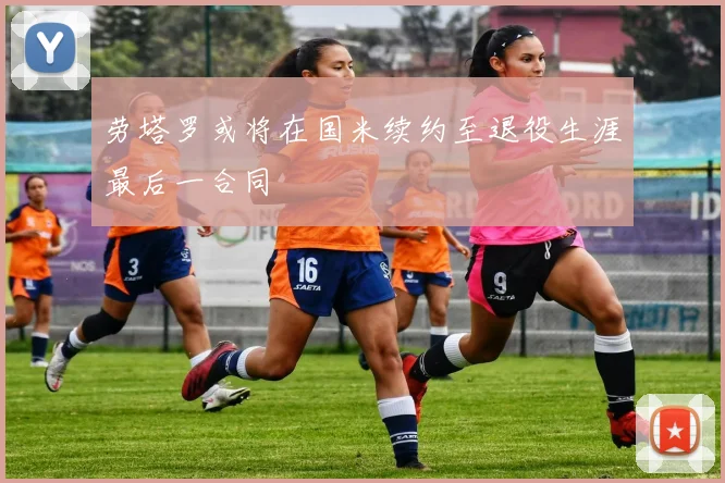 劳塔罗或将在国米续约至退役生涯最后一合同