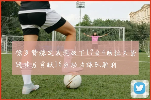 德罗赞稳定表现砍下17分4助拉文紧随其后贡献16分助力球队胜利