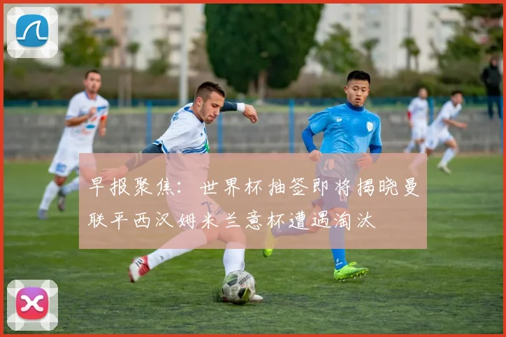 早报聚焦：世界杯抽签即将揭晓曼联平西汉姆米兰意杯遭遇淘汰