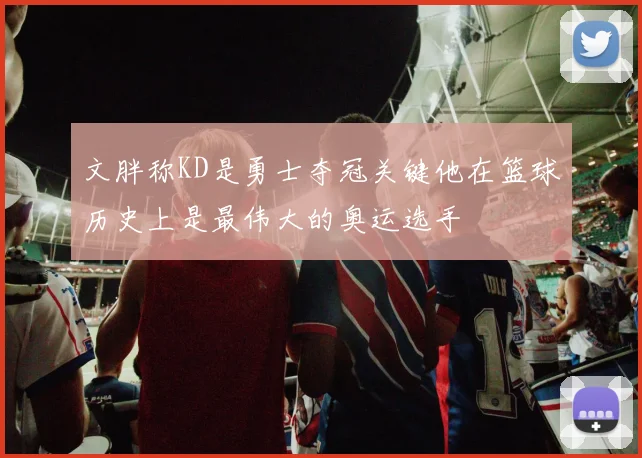 文胖称KD是勇士夺冠关键他在篮球历史上是最伟大的奥运选手