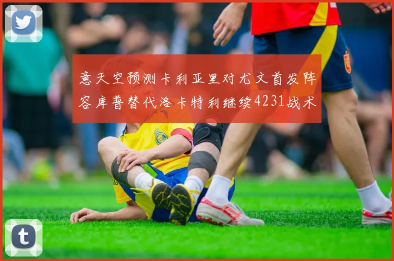 意天空预测卡利亚里对尤文首发阵容库普替代洛卡特利继续4231战术