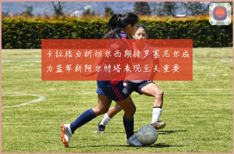 卡拉格分析切尔西期待罗塞尼尔成为蓝军新阿尔特塔表现至关重要