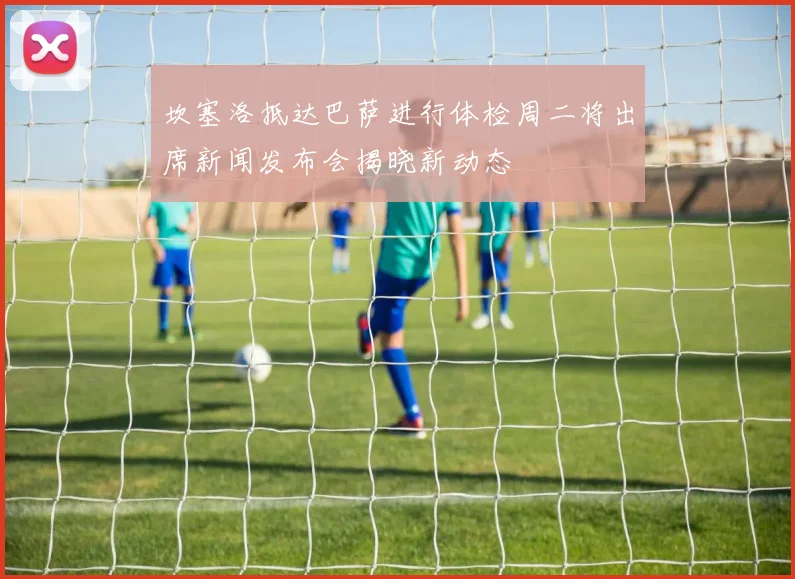 坎塞洛抵达巴萨进行体检周二将出席新闻发布会揭晓新动态