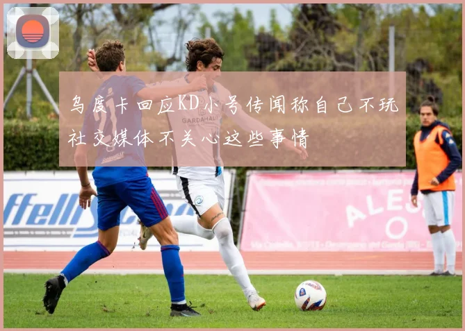 乌度卡回应KD小号传闻称自己不玩社交媒体不关心这些事情