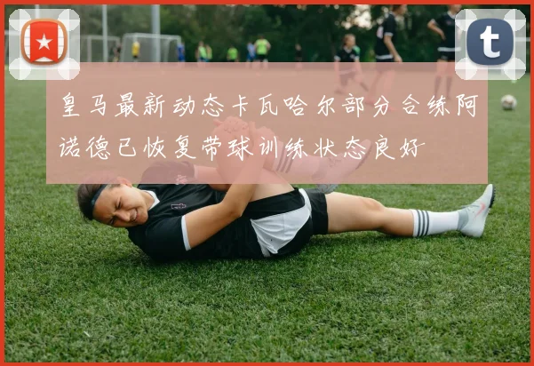 皇马最新动态卡瓦哈尔部分合练阿诺德已恢复带球训练状态良好