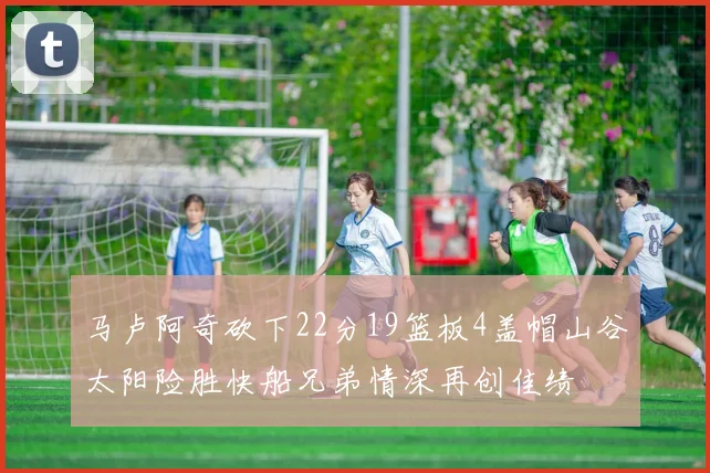 马卢阿奇砍下22分19篮板4盖帽山谷太阳险胜快船兄弟情深再创佳绩