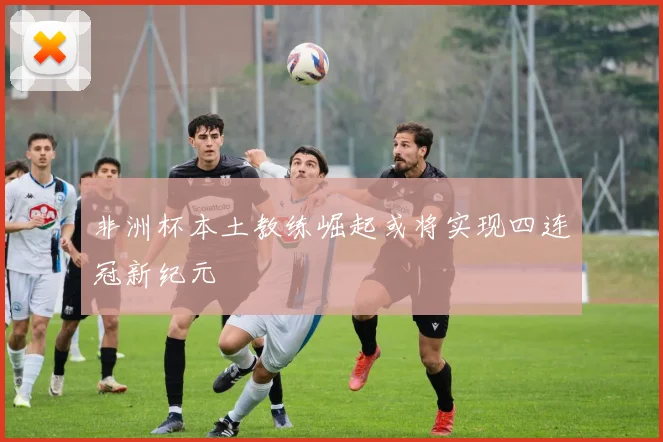 非洲杯本土教练崛起或将实现四连冠新纪元