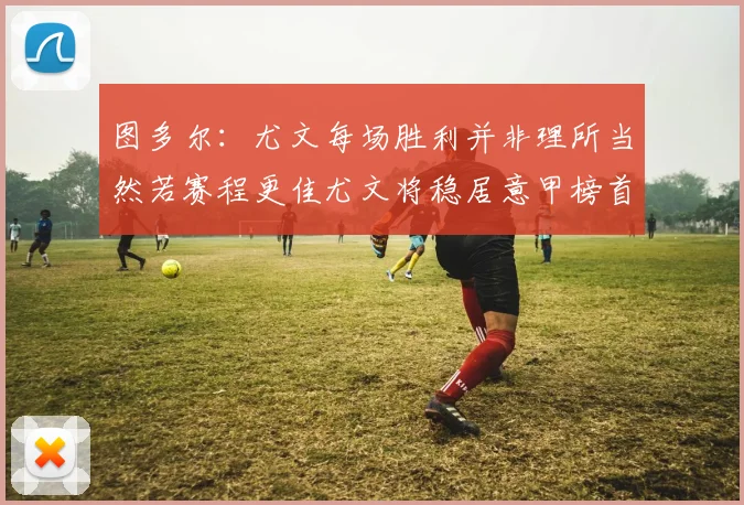 图多尔：尤文每场胜利并非理所当然若赛程更佳尤文将稳居意甲榜首