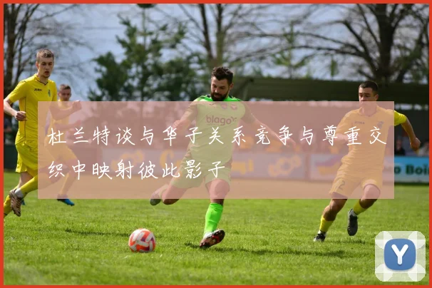 杜兰特谈与华子关系竞争与尊重交织中映射彼此影子