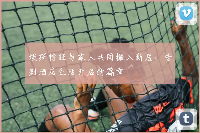 埃斯特旺与家人共同搬入新居，告别酒店生活开启新篇章