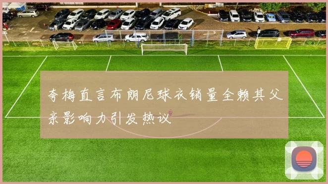 夸梅直言布朗尼球衣销量全赖其父亲影响力引发热议