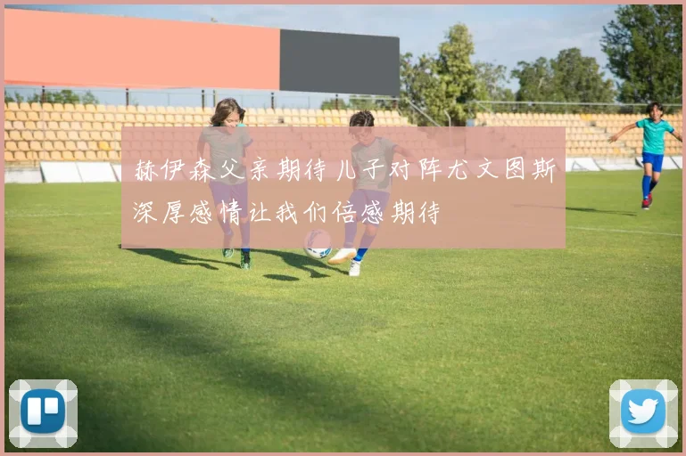 赫伊森父亲期待儿子对阵尤文图斯深厚感情让我们倍感期待