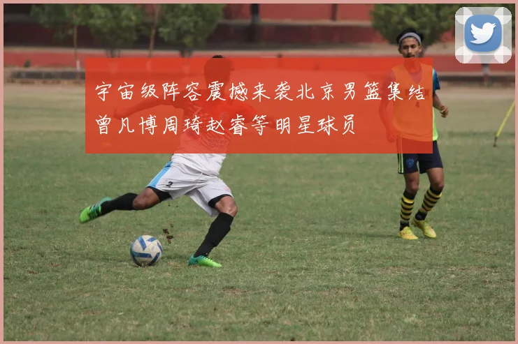 宇宙级阵容震撼来袭北京男篮集结曾凡博周琦赵睿等明星球员