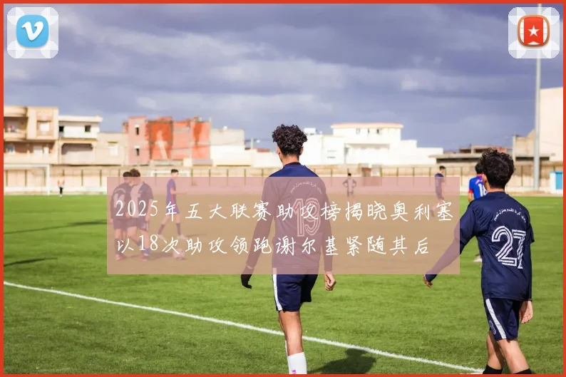 2025年五大联赛助攻榜揭晓奥利塞以18次助攻领跑谢尔基紧随其后