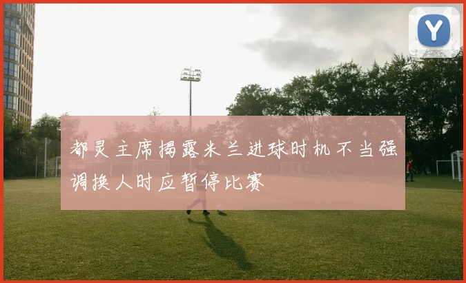 都灵主席揭露米兰进球时机不当强调换人时应暂停比赛