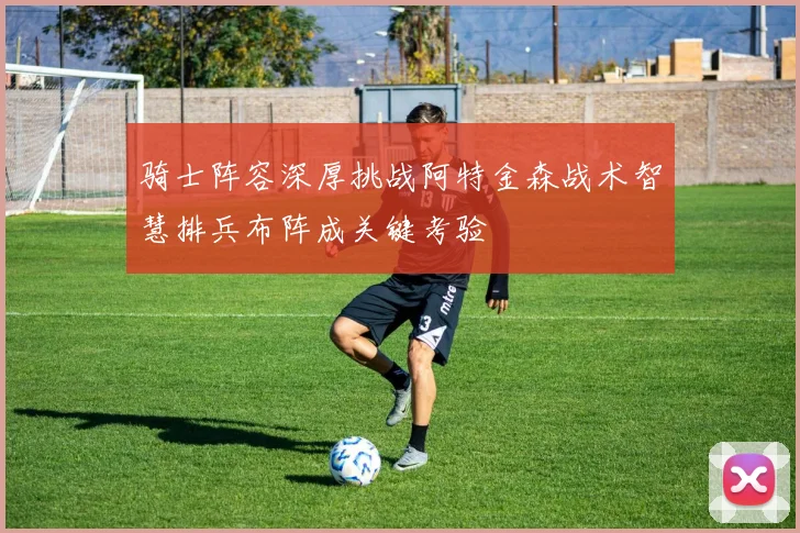 骑士阵容深厚挑战阿特金森战术智慧排兵布阵成关键考验